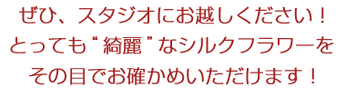 ぜひ、スタジオにお越しください!とっても綺麗なシルクフラワーをその目でお確かめいただけます!