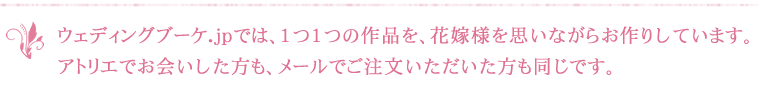 ウェディングブーケ.jpでは、1つ1つの作品を、花嫁様を思いながらお作りしています。アトリエでお会いした方も、メールでご注文いただいた方も同じです。