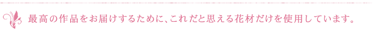 最高の作品をお届けするために、これだと思える花材だけを使用しています。