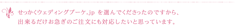 せっかくウェディングブーケ.jp を選んでくださったのですから、出来るだけお急ぎのご注文にも対応したいと思っています。