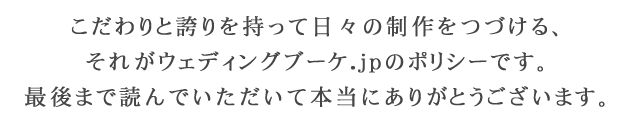 こだわりと誇りを持って日々の制作をつづける、それがウェディングブーケ.jpのポリシーです。最後まで読んでいただいて本当にありがとうございます。